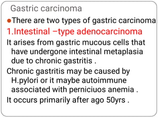 Gastric carcinoma
There are two types of gastric carcinoma
1.Intestinal –type adenocarcinoma
It arises from gastric mucous cells that
have undergone intestinal metaplasia
due to chronic gastritis .
Chronic gastritis may be caused by
H.pylori or it maybe autoimmune
associated with perniciuos anemia .
It occurs primarily after ago 50yrs .
 