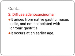 Cont....


2. Diffuse adenocarcinoma
It arises from native gastric mucus
cells, and not associated with
chronic gastritis .
It occurs at an earlier age.
 