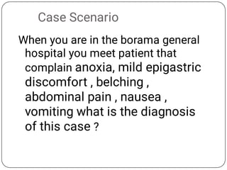 Case Scenario
When you are in the borama general
hospital you meet patient that
complain anoxia, mild epigastric
discomfort , belching ,
abdominal pain , nausea ,
vomiting what is the diagnosis
of this case ?
 