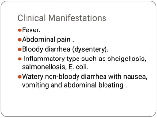 Clinical Manifestations





Fever.
Abdominal pain .
Bloody diarrhea (dysentery).
Inﬂammatory type such as sheigellosis,
salmonellosis, E. coli.
Watery non-bloody diarrhea with nausea,
vomiting and abdominal bloating .
 
