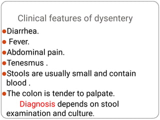 Clinical features of dysentery






Diarrhea.
Fever.
Abdominal pain.
Tenesmus .
Stools are usually small and contain
blood .
The colon is tender to palpate.
Diagnosis depends on stool
examination and culture.
 
