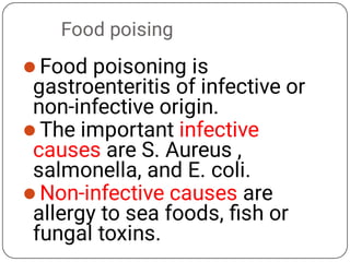 Food poising



Food poisoning is
gastroenteritis of infective or
non-infective origin.
The important infective
causes are S. Aureus ,
salmonella, and E. coli.
Non-infective causes are
allergy to sea foods, ﬁsh or
fungal toxins.
 