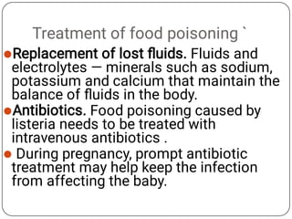 Treatment of food poisoning `



Replacement of lost ﬂuids. Fluids and
electrolytes — minerals such as sodium,
potassium and calcium that maintain the
balance of ﬂuids in the body.
Antibiotics. Food poisoning caused by
listeria needs to be treated with
intravenous antibiotics .
During pregnancy, prompt antibiotic
treatment may help keep the infection
from affecting the baby.
 