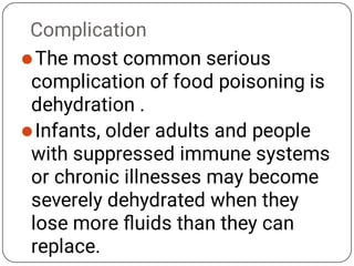Complication


The most common serious
complication of food poisoning is
dehydration .
Infants, older adults and people
with suppressed immune systems
or chronic illnesses may become
severely dehydrated when they
lose more ﬂuids than they can
replace.
 