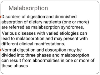 Malabsorption


Disorders of digestion and diminished
absorption of dietary nutrients (one or more)
are referred as malabsorption syndromes.
Various diseases with varied etiologies can
lead to malabsorption and may present with
different clinical manifestations.
Normal digestion and absorption may be
divided into three phases and malabsorption
can result from abnormalities in one or more of
these phases
 