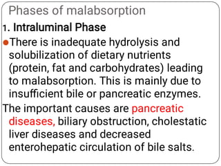 Phases of malabsorption

1. Intraluminal Phase
There is inadequate hydrolysis and
solubilization of dietary nutrients
(protein, fat and carbohydrates) leading
to malabsorption. This is mainly due to
insuﬃcient bile or pancreatic enzymes.
The important causes are pancreatic
diseases, biliary obstruction, cholestatic
liver diseases and decreased
enterohepatic circulation of bile salts.
 