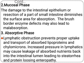 Cont..

2.Mucosal Phase
The damage to the intestinal epithelium or
resection of a part of small intestine diminishes
the surface area for absorption. The brush
border enzyme defects may also lead to
malabsorption.
3. Absorptive Phase
Lymphatic obstruction prevents proper uptake
and transport of absorbed lipoproteins and
chylomicrons. Increased pressure in lymphatics
may cause leakage of absorbed nutrients back
into the intestinal lumen leading to steatorrhea
and protein loosing enteropathy.
 