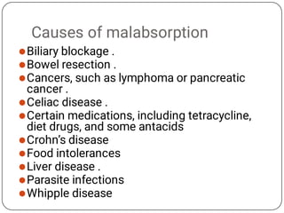 Causes of malabsorption










Biliary blockage .
Bowel resection .
Cancers, such as lymphoma or pancreatic
cancer .
Celiac disease .
Certain medications, including tetracycline,
diet drugs, and some antacids
Crohn’s disease
Food intolerances
Liver disease .
Parasite infections
Whipple disease
 