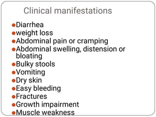 Clinical manifestations











Diarrhea
weight loss
Abdominal pain or cramping
Abdominal swelling, distension or
bloating
Bulky stools
Vomiting
Dry skin
Easy bleeding
Fractures
Growth impairment
Muscle weakness
 