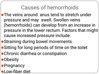 Causes of hemorrhoids







The veins around anus tend to stretch under
pressure and may swell. Swollen veins
(hemorrhoids) can develop from an increase in
pressure in the lower rectum. Factors that might
cause increased pressure include:
Straining during bowel movements
Sitting for long periods of time on the toilet
Chronic diarrhea or constipation
Obesity
Pregnancy
Low-ﬁber diet
 