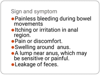 Sign and symptom






Painless bleeding during bowel
movements
Itching or irritation in anal
region.
Pain or discomfort.
Swelling around anus.
A lump near anus, which may
be sensitive or painful.
Leakage of feces.
 