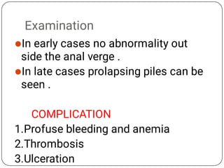 Examination


In early cases no abnormality out
side the anal verge .
In late cases prolapsing piles can be
seen .
COMPLICATION
1.Profuse bleeding and anemia
2.Thrombosis
3.Ulceration
 