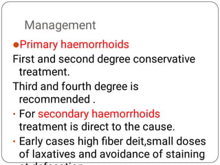 Management

•
•
Primary haemorrhoids
First and second degree conservative
treatment.
Third and fourth degree is
recommended .
For secondary haemorrhoids
treatment is direct to the cause.
Early cases high ﬁber deit,small doses
of laxatives and avoidance of staining
 