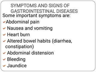 SYMPTOMS AND SIGNS OF
GASTROINTESTINAL DISEASES







Some important symptoms are:
Abdominal pain
Nausea and vomiting
Heart burn
Altered bowel habits (diarrhea,
constipation)
Abdominal distension
Bleeding
Jaundice
 