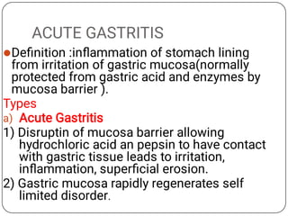 ACUTE GASTRITIS

a)
Deﬁnition :inﬂammation of stomach lining
from irritation of gastric mucosa(normally
protected from gastric acid and enzymes by
mucosa barrier ).
Types
Acute Gastritis
1) Disruptin of mucosa barrier allowing
hydrochloric acid an pepsin to have contact
with gastric tissue leads to irritation,
inﬂammation, superﬁcial erosion.
2) Gastric mucosa rapidly regenerates self
limited disorder.
 