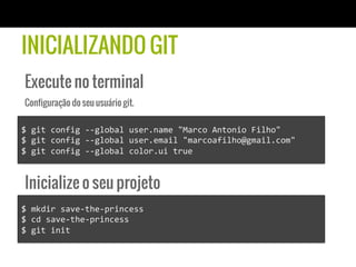 INICIALIZANDO GIT
 Execute no terminal
 Configuração do seu usuário git.

$	
  git	
  config	
  -­‐-­‐global	
  user.name	
  "Marco	
  Antonio	
  Filho"	
  
$	
  git	
  config	
  -­‐-­‐global	
  user.email	
  "marcoafilho@gmail.com"	
  
$	
  git	
  config	
  -­‐-­‐global	
  color.ui	
  true	
  


 Inicialize o seu projeto
$	
  mkdir	
  save-­‐the-­‐princess	
  
$	
  cd	
  save-­‐the-­‐princess	
  
$	
  git	
  init	
  
 