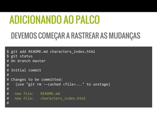 ADICIONANDO AO PALCO
   DEVEMOS COMEÇAR A RASTREAR AS MUDANÇAS

$	
  git	
  add	
  README.md	
  characters_index.html	
  
$	
  git	
  status	
  
#	
  On	
  branch	
  master	
  
#	
  
#	
  Initial	
  commit	
  
#	
  
#	
  Changes	
  to	
  be	
  committed:	
  
#	
  	
  	
  (use	
  "git	
  rm	
  -­‐-­‐cached	
  <file>..."	
  to	
  unstage)	
  
#	
  
# 	
  new	
  file:	
  	
  	
  README.md	
  
# 	
  new	
  file:	
  	
  	
  characters_index.html	
  
#	
  
 