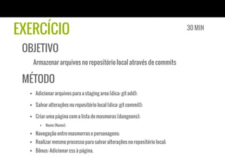 EXERCÍCIO                                                                    30 MIN


 OBJETIVO
   Armazenar arquivos no repositório local através de commits

 MÉTODO
  §  Adicionar arquivos para a staging area (dica: git add);

  §  Salvar alterações no repositório local (dica: git commit);

  §  Criar uma página com a lista de masmoras (dungeons);
       §  Nome (Name);

  §  Navegação entre masmorras e personagens;
  §  Realizar mesmo processo para salvar alterações no repositório local;
  §  Bônus: Adicionar css à página.
 
