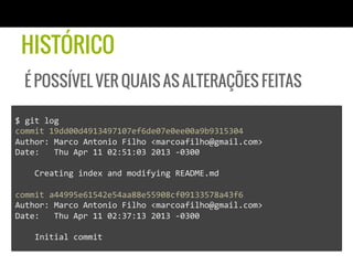 HISTÓRICO
  É POSSÍVEL VER QUAIS AS ALTERAÇÕES FEITAS

$	
  git	
  log	
  
commit	
  19dd00d4913497107ef6de07e0ee00a9b9315304	
  
Author:	
  Marco	
  Antonio	
  Filho	
  <marcoafilho@gmail.com>	
  
Date:	
  	
  	
  Thu	
  Apr	
  11	
  02:51:03	
  2013	
  -­‐0300	
  
	
  
	
  	
  	
  	
  Creating	
  index	
  and	
  modifying	
  README.md	
  
	
  
commit	
  a44995e61542e54aa88e55908cf09133578a43f6	
  
Author:	
  Marco	
  Antonio	
  Filho	
  <marcoafilho@gmail.com>	
  
Date:	
  	
  	
  Thu	
  Apr	
  11	
  02:37:13	
  2013	
  -­‐0300	
  
	
  
	
  	
  	
  	
  Initial	
  commit	
  
 