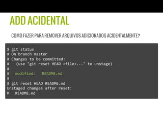 ADD ACIDENTAL
   COMO FAZER PARA REMOVER ARQUIVOS ADICIONADOS ACIDENTALMENTE?

$	
  git	
  status	
  
#	
  On	
  branch	
  master	
  
#	
  Changes	
  to	
  be	
  committed:	
  
#	
  	
  	
  (use	
  "git	
  reset	
  HEAD	
  <file>..."	
  to	
  unstage)	
  
#	
  
# 	
  modified:	
  	
  	
  README.md	
  
#	
  
$	
  git	
  reset	
  HEAD	
  README.md	
  
Unstaged	
  changes	
  after	
  reset:	
  
M 	
  README.md	
  
 