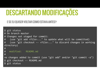DESCARTANDO MODIFICAÇÕES
   E SE EU QUISER VOLTAR COMO ESTAVA ANTES?

$	
  git	
  status	
  
#	
  On	
  branch	
  master	
  
#	
  Changes	
  not	
  staged	
  for	
  commit:	
  
#	
  	
  	
  (use	
  "git	
  add	
  <file>..."	
  to	
  update	
  what	
  will	
  be	
  committed)	
  
#	
  	
  	
  (use	
  "git	
  checkout	
  -­‐-­‐	
  <file>..."	
  to	
  discard	
  changes	
  in	
  working	
  
directory)	
  
#	
  
# 	
  modified:	
  	
  	
  README.md	
  
#	
  
no	
  changes	
  added	
  to	
  commit	
  (use	
  "git	
  add"	
  and/or	
  "git	
  commit	
  -­‐a")	
  
$	
  git	
  checkout	
  -­‐-­‐	
  README.md	
  
$	
  git	
  status	
  
 