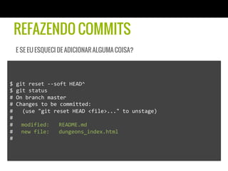 REFAZENDO COMMITS
   E SE EU ESQUECI DE ADICIONAR ALGUMA COISA?




$	
  git	
  reset	
  -­‐-­‐soft	
  HEAD^	
  
$	
  git	
  status	
  
#	
  On	
  branch	
  master	
  
#	
  Changes	
  to	
  be	
  committed:	
  
#	
  	
  	
  (use	
  "git	
  reset	
  HEAD	
  <file>..."	
  to	
  unstage)	
  
#	
  
# 	
  modified:	
  	
  	
  README.md	
  
# 	
  new	
  file:	
  	
  	
  dungeons_index.html	
  
#	
  
 