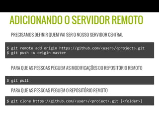 ADICIONANDO O SERVIDOR REMOTO
   PRECISAMOS DEFINIR QUEM VAI SER O NOSSO SERVIDOR CENTRAL

$	
  git	
  remote	
  add	
  origin	
  https://github.com/<user>/<project>.git	
  
$	
  git	
  push	
  -­‐u	
  origin	
  master	
  


   PARA QUE AS PESSOAS PEGUEM AS MODIFICAÇÕES DO REPOSITÓRIO REMOTO

$	
  git	
  pull	
  

   PARA QUE AS PESSOAS PEGUEM O REPOSITÓRIO REMOTO

$	
  git	
  clone	
  https://github.com/<user>/<project>.git	
  [<folder>]	
  
 