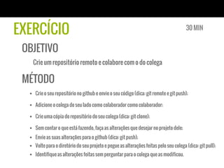 EXERCÍCIO                                                                                30 MIN


 OBJETIVO
   Crie um repositório remoto e colabore com o do colega

 MÉTODO
  §  Crie o seu repositório no github e envie o seu código (dica: git remote e git push);

  §  Adicione o colega do seu lado como colaborador como colaborador;

  §  Crie uma cópia do repositório do seu colega (dica: git clone);

  §  Sem contar o que está fazendo, faça as alterações que desejar no projeto dele;
  §  Envie as suas alterações para o github (dica: git push);
  §  Volte para o diretório do seu projeto e pegue as alterações feitas pelo seu colega (dica: git pull);
  §  Identifique as alterações feitas sem perguntar para o colega que as modificou.
 