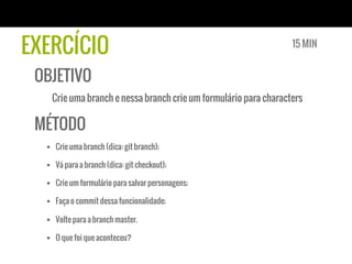 EXERCÍCIO                                                        15 MIN


 OBJETIVO
   Crie uma branch e nessa branch crie um formulário para characters

 MÉTODO
  §  Crie uma branch (dica: git branch);

  §  Vá para a branch (dica: git checkout);

  §  Crie um formulário para salvar personagens;

  §  Faça o commit dessa funcionalidade;

  §  Volte para a branch master.

  §  O que foi que aconteceu?
 