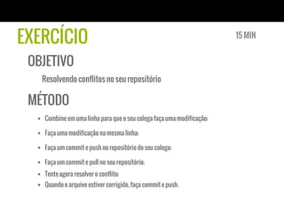 EXERCÍCIO                                                                15 MIN


 OBJETIVO
   Resolvendo conflitos no seu repositório

 MÉTODO
  §  Combine em uma linha para que o seu colega faça uma modificação;

  §  Faça uma modificação na mesma linha;

  §  Faça um commit e push no repositório do seu colega;

  §  Faça um commit e pull no seu repositório;
  §  Tente agora resolver o conflito;
  §  Quando o arquivo estiver corrigido, faça commit e push.
 