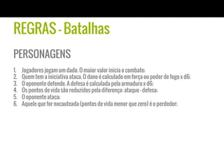 REGRAS - Batalhas
PERSONAGENS
1.    Jogadores jogam um dado. O maior valor inicia o combate;
2.    Quem tem a iniciativa ataca. O dano é calculado em força ou poder de fogo x d6;
3.    O oponente defende. A defesa é calculada pela armadura x d6;
4.    Os pontos de vida são reduzidos pela diferença: ataque - defesa;
5.    O oponente ataca;
6.    Aquele que for nocauteada (pontos de vida menor que zero) é o perdedor;
 