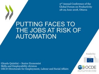 PUTTING FACES TO
THE JOBS AT RISK OF
AUTOMATION
3rd Annual Conference of the
Global Forum on Productivity
28-29 June 2018, Ottawa
Glenda Quintini – Senior Economist
Skills and Employability division
OECD Directorate for Employment, Labour and Social Affairs
Funded by:
 