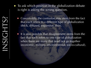 INSIGHTS?

•

To ask which position in the globalization debate
is right is asking the wrong question.

•

Conceivably, the confusion may stem from the fact
that each refers to a different type of globalization
(thick, diffused, expansive, thin).

•

It is also possible that disagreement stems from the
fact that each refers to one type of globalization
when there are many that need not go together
(economic, military, environmental, socio-cultural).

 