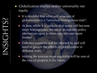 INSIGHTS?

•

Globalization implies neither universality nor
equity.

•

It is doubtful that what will arise out of
globalization is a “universal homogenous state”.

•

At best, while it is unlikely that states will become
more homogenous, the set of acceptable policy
alternatives open to them may become more
limited.

•

Different countries will be affected by and will
need to govern the effects of globalization in
different ways.

•

Making the process more equitable will be one of
the crucial projects in the future.

 