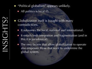 INSIGHTS?

•
•

“Political globalism” appears unlikely.

•

All politics is local (?).

Globalization itself is fraught with many
contradictions.

•
•

It subsumes the local, national and international.

•

The very factors that allow globalization to operate
also empower those that want to undermine the
global system.

It entails both integration and fragmentation (and in
this it is paradoxical).

 