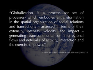 “Globalization is a process (or set of
processes) which embodies a transformation
in the spatial organization of social relations
and transactions – assessed in terms of their
extensity, intensity, velocity, and impact –
generating transcontinental or interregional
ﬂows and networks of activity, interaction and
the exercise of power.”
- Held, McGrew, Goldblatt and Perraton (1999: 16)

 