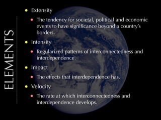 ELEMENTS

•
•
•
•

Extensity

•

The tendency for societal, political and economic
events to have signiﬁcance beyond a country’s
borders.

Intensity

•

Regularized patterns of interconnectedness and
interdependence.

Impact

•

The effects that interdependence has.

Velocity

•

The rate at which interconnectedness and
interdependence develops.

 