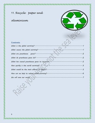 11. Recycle paper and 
aluminium. 
Contents 
What is the global warming? ............................................................................... 1 
What causes the global warming? ......................................................................... 1 
What are greenhouse gases? ............................................................................ 2 
What do greenhouse gases do? ........................................................................... 2 
What has caused greenhouse gases to increase? ...................................................... 2 
How quickly is the world warming? ..................................................................... 3 
What would be the main effects on Egypt? .......................................................... 3 
How can we help to reduce global warming?.......................................................... 6 
We will save our world. .................................................................................... 7 
9 
