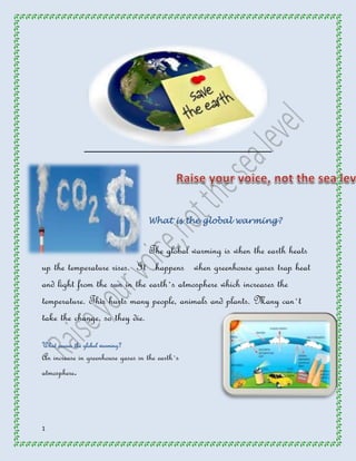 1 
What is the global warming? 
The global warming is when the earth heats 
up the temperature rises. It happens when greenhouse gases trap heat 
and light from the sun in the earth`s atmosphere which increases the 
temperature. This hurts many people, animals and plants. Many can`t 
take the change, so they die. 
What causes the global warming? 
An increase in greenhouse gases in the earth`s 
atmosphere. 
 
