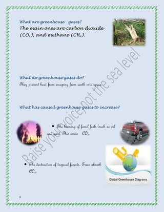 What are greenhouse gases? 
The main ones are carbon dioxide 
(CO 
2 
2 
), and methane (CH 
4 
). 
What do greenhouse gases do? 
They prevent heat from escaping from earth into space. 
What has caused greenhouse gases to increase? 
 The burning of fossil fuels (such as oil 
and gas). This emits CO2. 
 The destruction of tropical forests. Trees absorb 
CO2. 
 