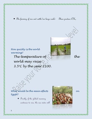 3 
 The farming of rice and cattle (on large scale). These produce CH4. 
How quickly is the world 
warming? 
The temperature of the 
world may raise 
3.5oC by the year 2100. 
What would be the main effects on 
Egypt? 
 Firstly, if the global warming 
continues to rise, the sea water will 
 
