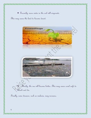 5 
 Secondly, more water in the soil will evaporate. 
This may cause the land to become desert. 
 Thirdly, the sea will become hotter. This may cause coral reefs to 
bleach and die. 
Finally, some diseases, such as malaria, may increase. 
 
