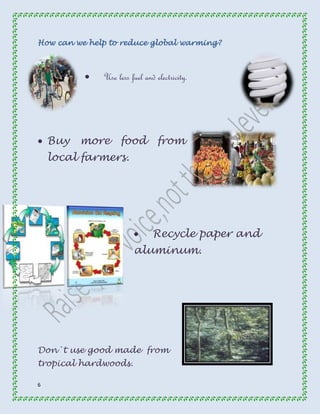 How can we help to reduce global warming? 
6 
 Use less fuel and electricity. 
 Buy more food from 
local farmers. 
 Recycle paper and 
aluminum. 
Don`t use good made from 
tropical hardwoods. 
 