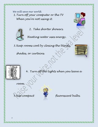7 
1. Turn off your computer or the TV 
When you’re not using it. 
2. Take shorter showers. 
Heating water uses energy. 
3. Keep rooms cool by closing the blinds, 
shades, or curtains. 
4. Turn off the lights when you leave a 
room. 
5. Use compact fluorescent bulbs. 
 