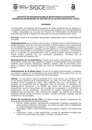 ASESORÍA Y GESTIÓN, CÍA. LTDA. –Línea gratuita 01-8000-122255, desde Bogotá 210-2489
www.soportesigce.tk - soportesigce@asegest.com – soportesigce@hotmail.com
PROYECTO DE MODERNIZACIÓN DE SECRETARÍAS DE EDUCACIÓN
SISTEMA DE INFORMACIÓN DE GESTIÓN DE LA CALIDAD EDUCATIVA -SIGCE-
GLOSARIO
A continuación se presentan términos básicos de orden conceptual que se emplean en
los distintos módulos del Sistema de Información para la Gestión de la Calidad Educativa
– SIGCE, desarrollado en el marco del Proyecto de Modernización del Ministerio de
Educación Nacional de la República de Colombia, en la línea de Eficiencia del Sector.
Acciones: Conjunto de actividades secuenciales indispensables para el cumplimiento de
una meta.
Acompañamiento: Es un proceso intencionado y orientado hacia el mejoramiento de la
calidad educativa, teniendo como foco primordial el fortalecimiento de las competencias
de los estudiantes. Por tanto, se realiza en los espacios y prácticas pedagógicas en los
que interactúan estudiantes y maestros. En este sentido, es un proceso concertado que
exige a los participantes un conocimiento compartido sobre la situación o problemática
que se va abordar. El acompañamiento a EE no puede contener acciones aisladas y,
mucho menos, acciones sin una orientación pedagógica, coherente con la
fundamentación del respectivo PEI.
Administración de recursos físicos: Proceso de la gestión administrativa y financiera
de la gestión escolar que busca garantizar existencia y disponibilidad de recursos físicos
(edificios, áreas comunes, laboratorios, biblioteca, talleres, salas de informática, entre
otros) y cualquier otro elemento físico que sirva de herramienta para el aprendizaje
escolar.
Administración de la planta física: Proceso de la gestión administrativa y financiera
que analiza y dispone la correspondencia de requerimientos de la planta física con las
necesidades identificadas por el direccionamiento estratégico.
Alianza: ¨Es una relación abierta establecida entre socios activos cuya fortaleza radica
en los aportes distintos pero complementarios que cada uno hace para alcanzar un
propósito común acordado por todos¨i
Bien podemos decir que las alianzas son
acuerdos de cooperación que se establecen entre la secretaría de educación, los
establecimientos educativos y la entidad que ofrece sus servicios, experiencia,
conocimiento, para el mejoramiento de la calidad de la educación y la formación en
competencias de los estudiantes. (Documento de trabajo “Orientaciones para el
Establecimiento de Alianzas”, MEN. Asesores de Calidad). Las alianzas se formalizan
mediante distintas formas de relación: convenio, acuerdo, concesión, contrato, acta de
compromiso o de voluntades.
Ámbito de procedencia de los niños: Se refiere al lugar, espacio u organización del
que proceden los escolares de Primera Infancia:
Familiar: Núcleo parental, generalmente corresponde a Población procedente de
zonas rurales y cabeceras municipales, en muchas de estas zonas se implementa
el modelo Preescolar Desescolarizado.
Comunitario: Niños y niñas beneficiarios del programa Hogares Comunitarios del
ICBF.
Institucional: Niños y niñas beneficiarios a través de operadores privados que
brindan los componentes de cuidado, nutrición y educación inicial.
 