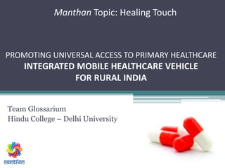 Manthan Topic: Healing Touch
Team Glossarium
Hindu College – Delhi University
PROMOTING UNIVERSAL ACCESS TO PRIMARY HEALTHCARE
INTEGRATED MOBILE HEALTHCARE VEHICLE
FOR RURAL INDIA
 