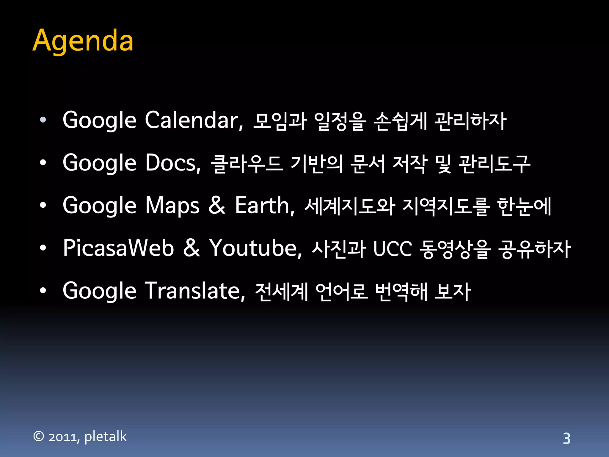 Agenda

 • Google Calendar, 모임과 일정을 손쉽게 관리하자
 • Google Docs, 클라우드 기반의 문서 저작 및 관리도구
 • Google Maps & Earth, 세계지도와 지역지도를 한눈에
 • PicasaWeb & Youtube, 사진과 UCC 동영상을 공유하자
 • Google Translate, 전세계 언어로 번역해 보자




© 2011, pletalk                           3
 