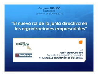 Congreso ANDESCO
                   Cartagena
            Junio 27, 28 y 29 de 2012



“El nuevo rol de la junta directiva en
  las organizaciones empresariales”



                                                Por:
                               José Vargas Caicedo
                    Docente, Investigador y consultor
              UNIVERSIDAD EXTERNADO DE COLOMBIA
 