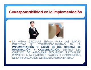 Corresponsabilidad en la implementación




 LA MISMA CIRCULAR SEÑALA PARA LAS JUNTAS
 DIRECTIVAS  SU   CORRESPONSABILIDAD    EN   LA
 IMPLEMENTACIÓN O AJUSTE DE LOS SISTEMAS DE
 INFORMACIÓN Y COMUNICACIÓN, DENTRO DEL
 OBJETIVO DE ASEGURAR SEGURIDAD RAZONABLE
 RESPECTO A LA EXACTITUD, VALIDEZ Y OPORTUNIDAD
 DE LA INFORMACIÓN GENERADA POR LA ENTIDAD.
 