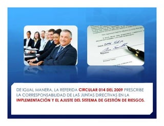 DE IGUAL MANERA, LA REFERIDA CIRCULAR 014 DEL 2009 PRESCRIBE
LA CORRESPONSABILIDAD DE LAS JUNTAS DIRECTIVAS EN LA
IMPLEMENTACIÓN Y EL AJUSTE DEL SISTEMA DE GESTIÓN DE RIESGOS.
 